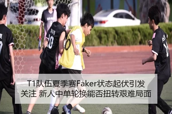 T1队伍夏季赛Faker状态起伏引发关注 新人中单轮换能否扭转艰难局面